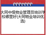 大同中级物业管理员培训学校哪里好(大同物业培训优选)