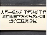 大同一级水利工程造价工程师在哪里学怎么报名(水利造价工程师报名)