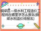 铜梁区一级水利工程造价工程师在哪里学怎么报名(铜梁水利造价师报名)