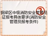 铜梁区中级消防安全管理员证报考具体要求(消防安全管理员报考条件)
