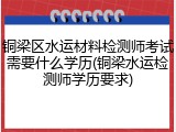 铜梁区水运材料检测师考试需要什么学历(铜梁水运检测师学历要求)