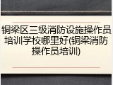 铜梁区三级消防设施操作员培训学校哪里好(铜梁消防操作员培训)