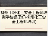 柳州中级化工安全工程师培训学校哪里好(柳州化工安全工程师培训)