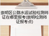 崇明区公路水运试验检测师证在哪里报考(崇明检测师证报考点)
