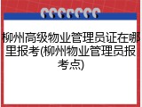 柳州高级物业管理员证在哪里报考(柳州物业管理员报考点)