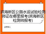 滨海新区公路水运试验检测师证在哪里报考(滨海新区检测师报考)