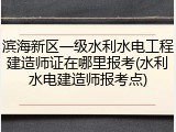滨海新区一级水利水电工程建造师证在哪里报考(水利水电建造师报考点)