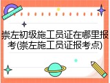 崇左初级施工员证在哪里报考(崇左施工员证报考点)
