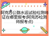 阿克苏公路水运试验检测师证在哪里报考(阿克苏检测师报考点)