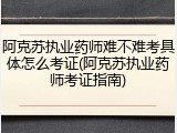 阿克苏执业药师难不难考具体怎么考证(阿克苏执业药师考证指南)
