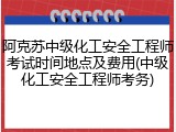 阿克苏中级化工安全工程师考试时间地点及费用(中级化工安全工程师考务)