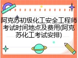 阿克苏初级化工安全工程师考试时间地点及费用(阿克苏化工考试安排)