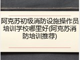 阿克苏初级消防设施操作员培训学校哪里好(阿克苏消防培训推荐)