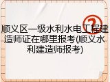 顺义区一级水利水电工程建造师证在哪里报考(顺义水利建造师报考)