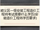 顺义区一级安装工程造价工程师考试需要什么学历(安装造价工程师学历要求)