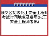 顺义区初级化工安全工程师考试时间地点及费用(化工安全工程师考讯)