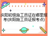 庆阳初级施工员证在哪里报考(庆阳施工员证报考点)