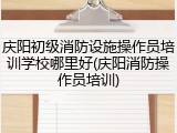 庆阳初级消防设施操作员培训学校哪里好(庆阳消防操作员培训)