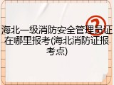 海北一级消防安全管理员证在哪里报考(海北消防证报考点)
