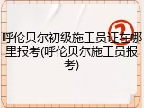 呼伦贝尔初级施工员证在哪里报考(呼伦贝尔施工员报考)