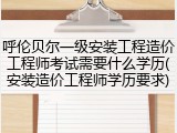 呼伦贝尔一级安装工程造价工程师考试需要什么学历(安装造价工程师学历要求)