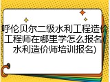 呼伦贝尔二级水利工程造价工程师在哪里学怎么报名(水利造价师培训报名)