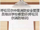 呼伦贝尔中级消防安全管理员培训学校哪里好(呼伦贝尔消防培训)