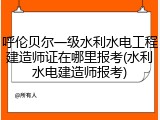 呼伦贝尔一级水利水电工程建造师证在哪里报考(水利水电建造师报考)