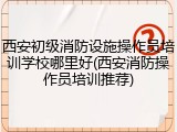 西安初级消防设施操作员培训学校哪里好(西安消防操作员培训推荐)