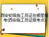 西安初级施工员证在哪里报考(西安施工员证报考点)