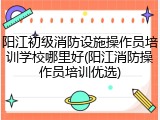 阳江初级消防设施操作员培训学校哪里好(阳江消防操作员培训优选)