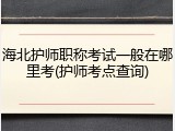 海北护师职称考试一般在哪里考(护师考点查询)