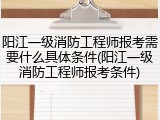 阳江一级消防工程师报考需要什么具体条件(阳江一级消防工程师报考条件)