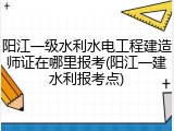 阳江一级水利水电工程建造师证在哪里报考(阳江一建水利报考点)