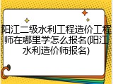 阳江二级水利工程造价工程师在哪里学怎么报名(阳江水利造价师报名)