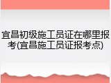 宜昌初级施工员证在哪里报考(宜昌施工员证报考点)