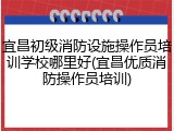 宜昌初级消防设施操作员培训学校哪里好(宜昌优质消防操作员培训)