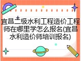 宜昌二级水利工程造价工程师在哪里学怎么报名(宜昌水利造价师培训报名)