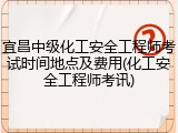 宜昌中级化工安全工程师考试时间地点及费用(化工安全工程师考讯)