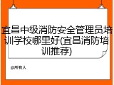 宜昌中级消防安全管理员培训学校哪里好(宜昌消防培训推荐)
