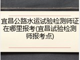 宜昌公路水运试验检测师证在哪里报考(宜昌试验检测师报考点)