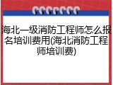 海北一级消防工程师怎么报名培训费用(海北消防工程师培训费)