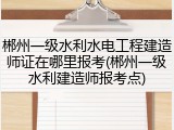 郴州一级水利水电工程建造师证在哪里报考(郴州一级水利建造师报考点)