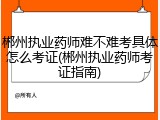 郴州执业药师难不难考具体怎么考证(郴州执业药师考证指南)