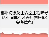 郴州初级化工安全工程师考试时间地点及费用(郴州化安考信息)