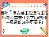 郴州一级安装工程造价工程师考试需要什么学历(郴州一级造价师学历要求)