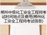 郴州中级化工安全工程师考试时间地点及费用(郴州化工安全工程师考试信息)