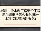 郴州二级水利工程造价工程师在哪里学怎么报名(郴州水利造价师培训报名)