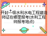 开封一级水利水电工程建造师证在哪里报考(水利工程师报考地点)