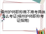 福州护师职称难不难考具体怎么考证(福州护师职称考证指南)